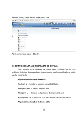 Figura 9. Configurando Samba no Expresso Livre
Fonte: máquina de testes – Ubuntu
4.8 COMANDOS PARA A ADMINISTRAÇÃO DO SISTEMA:
Caso alguém tenha interesse em repetir estas configurações em outro
ambiente de testes, descrevo alguns dos comandos que foram utilizados e podem
auxiliar nesta tarefa.
Alguns comandos úteis do samba:
# pdbedit -L - monstra os usuários samba habilitados
# net getlocalsid - mostra o samba SID
# testparm -v - testa as configurações do arquivo smb.conf
# smbpasswd -W - sincroniza com senha admin arquivo secrets.tdb
Alguns comandos úteis do Bridge-Utils:
37
 