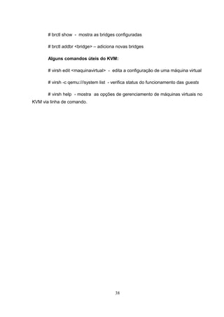# brctl show - mostra as bridges configuradas
# brctl addbr <bridge> – adiciona novas bridges
Alguns comandos úteis do KVM:
# virsh edit <maquinavirtual> - edita a configuração de uma máquina virtual
# virsh -c qemu:///system list - verifica status do funcionamento das guests
# virsh help - mostra as opções de gerenciamento de máquinas virtuais no
KVM via linha de comando.
38
 