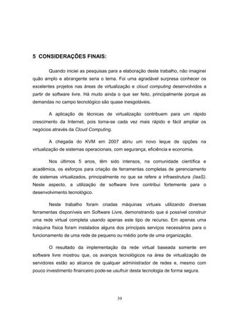 5 CONSIDERAÇÕES FINAIS:
Quando iniciei as pesquisas para a elaboração deste trabalho, não imaginei
quão amplo e abrangente seria o tema. Foi uma agradável surpresa conhecer os
excelentes projetos nas áreas de virtualização e cloud computing desenvolvidos a
partir de software livre. Há muito ainda o que ser feito, principalmente porque as
demandas no campo tecnológico são quase inesgotáveis.
A aplicação de técnicas de virtualização contribuem para um rápido
crescimento da Internet, pois torna-se cada vez mais rápido e fácil ampliar os
negócios através da Cloud Computing.
A chegada do KVM em 2007 abriu um novo leque de opções na
virtualização de sistemas operacionais, com segurança, eficiência e economia.
Nos últimos 5 anos, têm sido intensos, na comunidade científica e
acadêmica, os esforços para criação de ferramentas completas de gerenciamento
de sistemas virtualizados, principalmente no que se refere a infraestrutura (IaaS).
Neste aspecto, a utilização de software livre contribui fortemente para o
desenvolvimento tecnológico.
Neste trabalho foram criadas máquinas virtuais utilizando diversas
ferramentas disponíveis em Software Livre, demonstrando que é possível construir
uma rede virtual completa usando apenas este tipo de recurso. Em apenas uma
máquina física foram instalados alguns dos principais serviços necessários para o
funcionamento de uma rede de pequeno ou médio porte de uma organização.
O resultado da implementação da rede virtual baseada somente em
software livre mostrou que, os avanços tecnológicos na área de virtualização de
servidores estão ao alcance de qualquer administrador de redes e, mesmo com
pouco investimento financeiro pode-se usufruir desta tecnologia de forma segura.
39
 