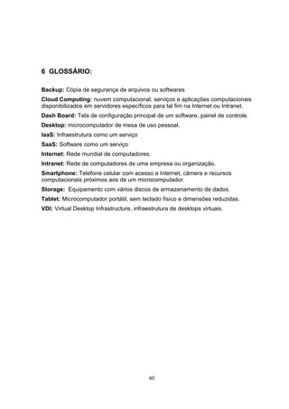 6 GLOSSÁRIO:
Backup: Cópia de segurança de arquivos ou softwares
Cloud Computing: nuvem computacional, serviços e aplicações computacionais
disponibilizados em servidores específicos para tal fim na Internet ou Intranet.
Dash Board: Tela de configuração principal de um software, painel de controle.
Desktop: microcomputador de mesa de uso pessoal.
IaaS: Infraestrutura como um serviço
SaaS: Software como um serviço
Internet: Rede mundial de computadores.
Intranet: Rede de computadores de uma empresa ou organização.
Smartphone: Telefone celular com acesso a Internet, câmera e recursos
computacionais próximos aos de um microcomputador.
Storage: Equipamento com vários discos de armazenamento de dados.
Tablet: Microcomputador portátil, sem teclado físico e dimensões reduzidas.
VDI: Virtual Desktop Infrastructure, infraestrutura de desktops virtuais.
40
 
