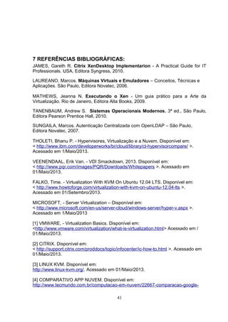 7 REFERÊNCIAS BIBLIOGRÁFICAS:
JAMES, Gareth R. Citrix XenDesktop Implementarion - A Practical Guide for IT
Professionals. USA, Editora Syngress, 2010.
LAUREANO, Marcos. Máquinas Virtuais e Emuladores – Conceitos, Técnicas e
Aplicações. São Paulo, Editora Novatec, 2006.
MATHEWS, Jeanna N. Executando o Xen - Um guia prático para a Arte da
Virtualização. Rio de Janeiro, Editora Alta Books, 2009.
TANENBAUM, Andrew S. Sistemas Operacionais Modernos. 3ª ed., São Paulo,
Editora Pearson Prentice Hall, 2010.
SUNGAILA, Marcos. Autenticação Centralizada com OpenLDAP – São Paulo,
Editora Novatec, 2007.
THOLETI, Bhanu P. - Hypervisores, Virtualização e a Nuvem. Disponível em:
< http://www.ibm.com/developerworks/br/cloud/library/cl-hypervisorcompare/ >.
Acessado em 1/Maio/2013.
VEENENDAAL, Erik Van. - VDI Smackdown, 2013. Disponível em:
< http://www.pqr.com/images/PQR/Downloads/Whitepapers >. Acessado em
01/Maio/2013.
FALKO, Time. - Virtualization With KVM On Ubuntu 12.04 LTS. Disponível em:
< http://www.howtoforge.com/virtualization-with-kvm-on-ubuntu-12.04-lts >.
Acessado em 01/Setembro/2013.
MICROSOFT, - Server Virtualization – Disponível em:
< http://www.microsoft.com/en-us/server-cloud/windows-server/hyper-v.aspx >.
Acessado em 1/Maio/2013
[1] VMWARE, - Virtualization Basics. Disponível em:
<http://www.vmware.com/virtualization/what-is-virtualization.html> Acessado em /
01/Maio/2013.
[2] CITRIX. Disponível em:
< http://support.citrix.com/proddocs/topic/infocenter/ic-how-to.html >. Acessado em
01/Maio/2013.
[3] LINUX KVM. Disponível em:
http://www.linux-kvm.org/. Acessado em 01/Maio/2013.
[4] COMPARATIVO APP NUVEM. Disponível em:
http://www.tecmundo.com.br/computacao-em-nuvem/22667-comparacao-google-
41
 