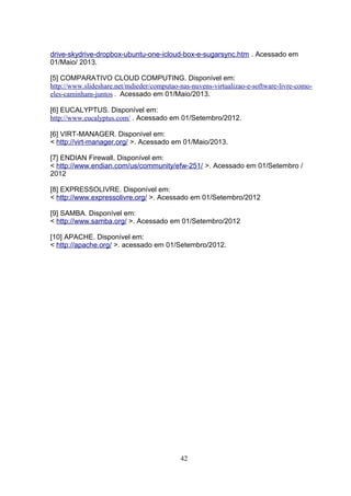 drive-skydrive-dropbox-ubuntu-one-icloud-box-e-sugarsync.htm . Acessado em
01/Maio/ 2013.
[5] COMPARATIVO CLOUD COMPUTING. Disponível em:
http://www.slideshare.net/mdieder/computao-nas-nuvens-virtualizao-e-software-livre-como-
eles-caminham-juntos . Acessado em 01/Maio/2013.
[6] EUCALYPTUS. Disponível em:
http://www.eucalyptus.com/ . Acessado em 01/Setembro/2012.
[6] VIRT-MANAGER. Disponível em:
< http://virt-manager.org/ >. Acessado em 01/Maio/2013.
[7] ENDIAN Firewall. Disponível em:
< http://www.endian.com/us/community/efw-251/ >. Acessado em 01/Setembro /
2012
[8] EXPRESSOLIVRE. Disponível em:
< http://www.expressolivre.org/ >. Acessado em 01/Setembro/2012
[9] SAMBA. Disponível em:
< http://www.samba.org/ >. Acessado em 01/Setembro/2012
[10] APACHE. Disponível em:
< http://apache.org/ >. acessado em 01/Setembro/2012.
42
 