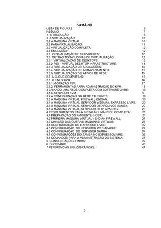 SUMÁRIO
LISTA DE FIGURAS 6
RESUMO 7
1 INTRODUÇÃO: 8
2 A VIRTUALIZAÇÃO: 10
2.1 A MÁQUINA VIRTUAL 10
2.2 PARAVIRTUALIZAÇÃO: 11
2.3 VIRTUALIZAÇÃO COMPLETA: 12
2.4 EMULAÇÃO: 12
2.5 VIRTUALIZAÇÃO DE SERVIDORES: 12
2.6 OUTRAS TECNOLOGIAS DE VIRTUALIZAÇÃO: 12
2.6.1 VIRTUALIZAÇÃO DE DESKTOPS: 13
2.6.2 VDI – VIRTUAL DESKTOP INFRASTRUCTURE: 13
2.6.3 VIRTUALIZAÇÃO DE APLICAÇÕES: 14
2.6.4 VIRTUALIZAÇÃO DE ARMAZENAMENTO: 15
2.6.5 VIRTUALIZAÇÃO DE ATIVOS DE REDE: 15
2.7 A CLOUD COMPUTING: 15
2.8 O LINUX KVM: 16
2.8.1 MIGRAÇÃO P2V: 17
2.8.2 FERRAMENTAS PARA ADMINISTRAÇÃO DO KVM: 18
3 CRIANDO UMA REDE COMPLETA COM SOFTWARE LIVRE: 19
3.1 O SERVIDOR KVM: 9
3.2 A CONFIGURAÇÃO DA REDE ETHERNET: 19
3.3 A MÁQUINA VIRTUAL FIREWALL ENDIAN: 20
3.4 A MÁQUINA VIRTUAL SERVIDOR WEBMAIL EXPRESSO LIVRE: 20
3.5 A MÁQUINA VIRTUAL SERVIDOR DE ARQUIVOS SAMBA: 20
3.6 A MÁQUINA VIRTUAL SERVIDOR HTTP APACHE2: 20
4 PROCEDIMENTOS PARA INSTALAR UMA REDE COMPLETA: 21
4.1 PREPARAÇÃO DO AMBIENTE (HOST): 21
4.2 PRIMEIRA MÁQUINA VIRTUAL - ENDIAN FIREWALL: 24
4.3 CRIAÇÃO DAS OUTRAS MÁQUINAS VIRTUAIS: 26
4.4 CONFIGURAÇÃO DO EXPRESSO LIVRE: 27
4.5 CONFIGURAÇÃO DO SERVIDOR WEB APACHE: 29
4.6 CONFIGURAÇÃO DO SERVIDOR SAMBA: 30
4.7 CONFIGURAÇÕES DO SAMBA NO EXPRESSOLIVRE: 36
4.8 COMANDOS PARA A ADMINISTRAÇÃO DO SISTEMA: 37
5 CONSIDERAÇÕES FINAIS: 39
6 GLOSSÁRIO: 40
7 REFERÊNCIAS BIBLIOGRÁFICAS: 41
5
 