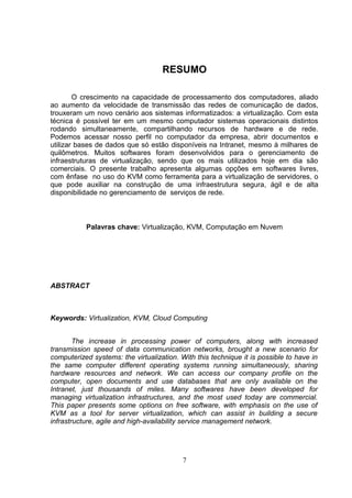 RESUMO
O crescimento na capacidade de processamento dos computadores, aliado
ao aumento da velocidade de transmissão das redes de comunicação de dados,
trouxeram um novo cenário aos sistemas informatizados: a virtualização. Com esta
técnica é possível ter em um mesmo computador sistemas operacionais distintos
rodando simultaneamente, compartilhando recursos de hardware e de rede.
Podemos acessar nosso perfil no computador da empresa, abrir documentos e
utilizar bases de dados que só estão disponíveis na Intranet, mesmo à milhares de
quilômetros. Muitos softwares foram desenvolvidos para o gerenciamento de
infraestruturas de virtualização, sendo que os mais utilizados hoje em dia são
comerciais. O presente trabalho apresenta algumas opções em softwares livres,
com ênfase no uso do KVM como ferramenta para a virtualização de servidores, o
que pode auxiliar na construção de uma infraestrutura segura, ágil e de alta
disponibilidade no gerenciamento de serviços de rede.
Palavras chave: Virtualização, KVM, Computação em Nuvem
ABSTRACT
Keywords: Virtualization, KVM, Cloud Computing
The increase in processing power of computers, along with increased
transmission speed of data communication networks, brought a new scenario for
computerized systems: the virtualization. With this technique it is possible to have in
the same computer different operating systems running simultaneously, sharing
hardware resources and network. We can access our company profile on the
computer, open documents and use databases that are only available on the
Intranet, just thousands of miles. Many softwares have been developed for
managing virtualization infrastructures, and the most used today are commercial.
This paper presents some options on free software, with emphasis on the use of
KVM as a tool for server virtualization, which can assist in building a secure
infrastructure, agile and high-availability service management network.
7
 