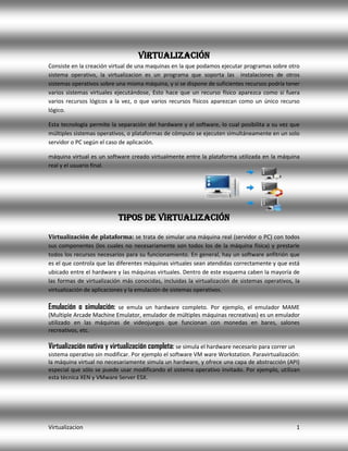 Virtualización
Consiste en la creación virtual de una maquinas en la que podamos ejecutar programas sobre otro
sistema operativo, la virtualizacion es un programa que soporta las instalaciones de otros
sistemas operativos sobre una misma máquina, y si se dispone de suficientes recursos podría tener
varios sistemas virtuales ejecutándose, Esto hace que un recurso físico aparezca como si fuera
varios recursos lógicos a la vez, o que varios recursos físicos aparezcan como un único recurso
lógico.
Esta tecnología permite la separación del hardware y el software, lo cual posibilita a su vez que
múltiples sistemas operativos, o plataformas de cómputo se ejecuten simultáneamente en un solo
servidor o PC según el caso de aplicación.
máquina virtual es un software creado virtualmente entre la plataforma utilizada en la máquina
real y el usuario final.

Tipos de Virtualización
Virtualización de plataforma: se trata de simular una máquina real (servidor o PC) con todos
sus componentes (los cuales no necesariamente son todos los de la máquina física) y prestarle
todos los recursos necesarios para su funcionamiento. En general, hay un software anfitrión que
es el que controla que las diferentes máquinas virtuales sean atendidas correctamente y que está
ubicado entre el hardware y las máquinas virtuales. Dentro de este esquema caben la mayoría de
las formas de virtualización más conocidas, incluidas la virtualización de sistemas operativos, la
virtualización de aplicaciones y la emulación de sistemas operativos.

Emulación o simulación:

se emula un hardware completo. Por ejemplo, el emulador MAME
(Multiple Arcade Machine Emulator, emulador de múltiples máquinas recreativas) es un emulador
utilizado en las máquinas de videojuegos que funcionan con monedas en bares, salones
recreativos, etc.

Virtualización nativa y virtualización completa: se simula el hardware necesario para correr un
sistema operativo sin modificar. Por ejemplo el software VM ware Workstation. Paravirtualización:
la máquina virtual no necesariamente simula un hardware, y ofrece una capa de abstracción (API)
especial que sólo se puede usar modificando el sistema operativo invitado. Por ejemplo, utilizan
esta técnica XEN y VMware Server ESX.

Virtualizacion

1

 