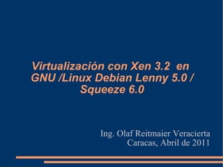 Virtualización con Xen 3.2 en
GNU /Linux Debian Lenny 5.0 /
Squeeze 6.0
Ing. Olaf Reitmaier Veracierta
Caracas, Abril de 2011
 