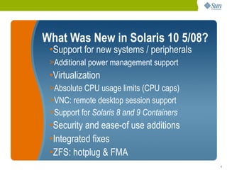What Was New in Solaris 10 5/08?
 •Support for new systems / peripherals
 >Additional power management support
 •Virtualization
 >Absolute CPU usage limits (CPU caps)
 >VNC: remote desktop session support
 >Support for Solaris 8 and 9 Containers
 •Security and ease-of use additions
 •Integrated fixes
 •ZFS: hotplug & FMA
                                           4
 