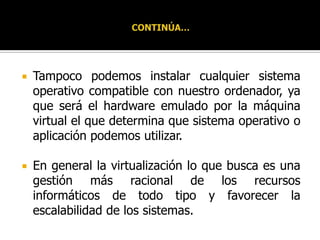 CONTINÚA…Tampoco podemos instalar cualquier sistema operativo compatible con nuestro ordenador, ya que será el hardware emulado por la máquina virtual el que determina que sistema operativo o aplicación podemos utilizar.En general la virtualización lo que busca es una gestión más racional de los recursos informáticos de todo tipo y favorecer la escalabilidad de los sistemas.