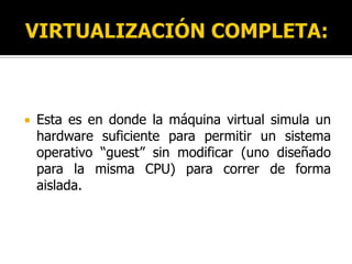 VIRTUALIZACIÓN COMPLETA:Esta es en donde la máquina virtual simula un hardware suficiente para permitir un sistema operativo “guest” sin modificar (uno diseñado para la misma CPU) para correr de forma aislada.