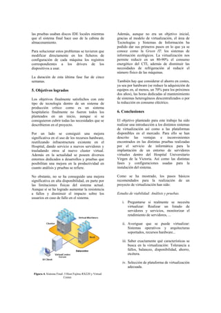 las pruebas usaban discos IDE locales mientras             Además, aunque no era un objetivo inicial,
que el sistema final hace uso de la cabina de              gracias al modelo de virtualización, el área de
almacenamiento.                                            Tecnologías y Sistemas de Información ha
                                                           podido dar sus primeros pasos en lo que ya se
Para solucionar estos problemas se tuvieron que            conoce como la Green IT: los sistemas de
modificar directamente en los ficheros de                  información ecológicos. La virtualización nos
configuración de cada máquina los registros                permite reducir en un 80-90% el consumo
correspondientes a los drivers de los                      energético del CTI, además de disminuir las
dispositivos a usar.                                       necesidades de refrigeración al reducir el
                                                           número físico de las máquinas.
La duración de esta última fase fue de cinco
semanas.                                                   También hay que considerar el ahorro en costes,
                                                           ya sea por hardware (se reduce la adquisición de
5. Objetivos logrados                                      equipos en, al menos, un 70% para los próximos
                                                           dos años), las horas dedicadas al mantenimiento
Los objetivos finalmente satisfechos con este              de sistemas heterogéneos descentralizados o por
tipo de tecnología dentro de un sistema de                 la reducción en consumo eléctrico.
producción crítico como es un sistema
hospitalario finalmente no fueron todos los                6. Conclusiones
planteados en un inicio, aunque si se
consiguieron cubrir todas las necesidades que se           El objetivo planteado para este trabajo ha sido
describieron en el proyecto.                               realizar una introducción a los distintos sistemas
                                                           de virtualización así como a las plataformas
Por un lado se consiguió una mejora                        disponibles en el mercado. Para ello se han
significativa en el uso de los recursos hardware,          descrito las ventajas e inconvenientes
reutilizando infraestructura existente en el               encontrados en las distintas pruebas realizadas
Hospital, dando servicio a nuevos servidores y             por el servicio de informática para la
trasladando otros al nuevo cluster virtual.                implantación de un entorno de servidores
Además en la actualidad se poseen diversos                 virtuales dentro del Hospital Universitario
entornos dedicados a desarrollos y pruebas que             Virgen de la Victoria. Así como las distintas
posibilitan una mejora en la productividad en              fases y configuraciones usadas para la
cuanto análisis y pruebas se refiere.                      instalación del sistema.

No obstante, no se ha conseguido una mejora                Como se ha mostrado, los pasos básicos
significativa en alta disponibilidad, en parte por         recomendados para la realización de un
las limitaciones físicas del sistema actual.               proyecto de virtualización han sido:
Aunque sí se ha logrado aumentar la resistencia
a fallos y disminuir el impacto sobre los                  Estudio de viabilidad: Análisis y pruebas.
usuarios en caso de fallo en el sistema.
                                                              i. Preguntarse si realmente se necesita
                                                                 virtualizar: Realizar un listado de
                                                                 servidores y servicios, monitorizar el
                                                                 rendimiento de servidores, ...

                                                              ii. Averiguar que se puede virtualizar:
                                                                  Sistemas operativos y arquitecturas
                                                                  soportados, recursos hardware...

                                                              iii. Saber exactamente qué características se
                                                                   busca en la virtualización: Tolerancia a
                                                                   fallos, balanceo, disponibilidad, ahorro,
                                                                   etcétera.

                                                              iv. Selección de plataforma de virtualización
                                                                  adecuada.
 Figura 4. Sistema Final: 3 Host Fujitsu RX220 y Virtual
                         Center.
 