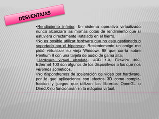 •Rendimiento inferior. Un sistema operativo virtualizado
nunca alcanzará las mismas cotas de rendimiento que si
estuviera directamente instalado en el hierro.
•No es posible utilizar hardware que no esté gestionado o
soportado por el hipervisor. Recientemente un amigo me
pidió virtualizar su viejo Windows 98 que corría sobre
Pentium II con una tarjeta de audio de gama alta.
•Hardware virtual obsoleto. USB 1.0, Firewire 400,
Ethernet 100 son algunos de los dispositivos a los que nos
veremos sometidos.
•No dispondremos de aceleración de vídeo por hardware,
por lo que aplicaciones con efectos 3D como compiz-
fussion y juegos que utilizan las librerías OpenGL o
DirectX no funcionarán en la máquina virtual.
 