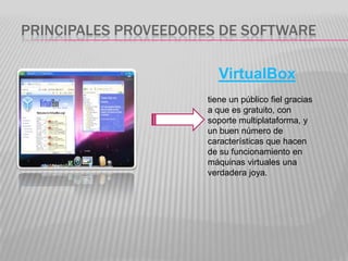 PRINCIPALES PROVEEDORES DE SOFTWARE

                         VirtualBox
                      tiene un público fiel gracias
                      a que es gratuito, con
                      soporte multiplataforma, y
                      un buen número de
                      características que hacen
                      de su funcionamiento en
                      máquinas virtuales una
                      verdadera joya.
 