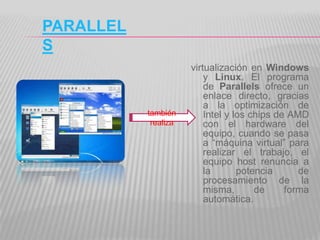 PARALLEL
S
                      virtualización en Windows
                          y Linux. El programa
                          de Parallels ofrece un
                          enlace directo, gracias
                          a la optimización de
           también        Intel y los chips de AMD
            realiza       con el hardware del
                          equipo, cuando se pasa
                          a “máquina virtual” para
                          realizar el trabajo, el
                          equipo host renuncia a
                          la       potencia      de
                          procesamiento de la
                          misma,       de     forma
                          automática.
 