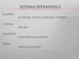 SITEMAS OPERATIVOS II
ALUMNA :
           FLOR DEL ROCIO LESCANO TORRES

CODIGO:
           202-MA

DOCENTE:
           IVAN MECHAN ZAPATA

TEMA:
           VIRTUALIZACION
 