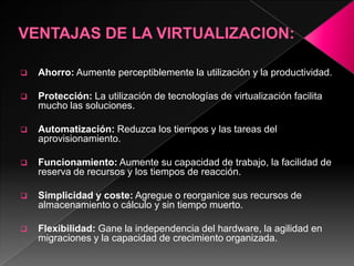    Ahorro: Aumente perceptiblemente la utilización y la productividad.

   Protección: La utilización de tecnologías de virtualización facilita
    mucho las soluciones.

   Automatización: Reduzca los tiempos y las tareas del
    aprovisionamiento.

   Funcionamiento: Aumente su capacidad de trabajo, la facilidad de
    reserva de recursos y los tiempos de reacción.

   Simplicidad y coste: Agregue o reorganice sus recursos de
    almacenamiento o cálculo y sin tiempo muerto.

   Flexibilidad: Gane la independencia del hardware, la agilidad en
    migraciones y la capacidad de crecimiento organizada.
 