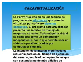 PARAVIRTUALIZACIÓN

La Paravirtualización es una técnica de
programación informática que permite
virtualizar por software sistemas
operativos. El programa paravirtualizador
presenta una interfaz de manejo de
maquinas virtuales. Cada máquina virtual
se comporta como un computador
independiente, por lo que permite usar un
sistema operativo o varios por
computador emulado.
La intención de la interfaz modificada es
reducir la porción del tiempo de ejecución
del usuario, empleado en operaciones que
son sustancialmente más difíciles de
 