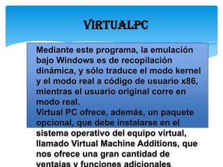 VIRTUALPC
Mediante este programa, la emulación
bajo Windows es de recopilación
dinámica, y sólo traduce el modo kernel
y el modo real a código de usuario x86,
mientras el usuario original corre en
modo real.
Virtual PC ofrece, además, un paquete
opcional, que debe instalarse en el
sistema operativo del equipo virtual,
llamado Virtual Machine Additions, que
nos ofrece una gran cantidad de
 