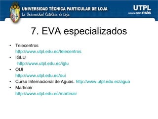 7. EVA especializados Telecentros  http://www.utpl.edu.ec/telecentros IGLU  http://www.utpl.edu.ec/iglu OUI  http://www.utpl.edu.ec/oui Curso Internacional de Aguas.  http://www.utpl.edu.ec/agua Martinair http://www.utpl.edu.ec/martinair 