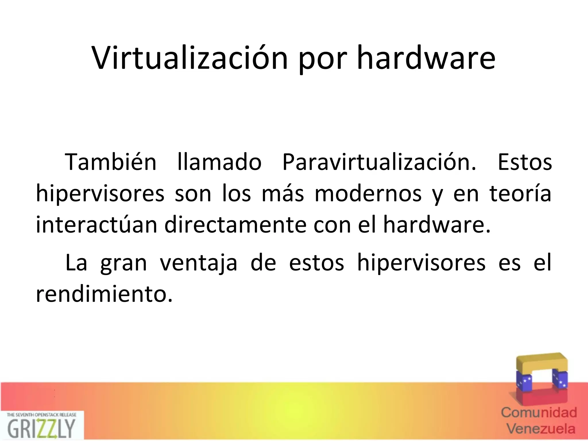 Virtualización por hardware
También llamado Paravirtualización. Estos
hipervisores son los más modernos y en teoría
interactúan directamente con el hardware.
La gran ventaja de estos hipervisores es el
rendimiento.
 