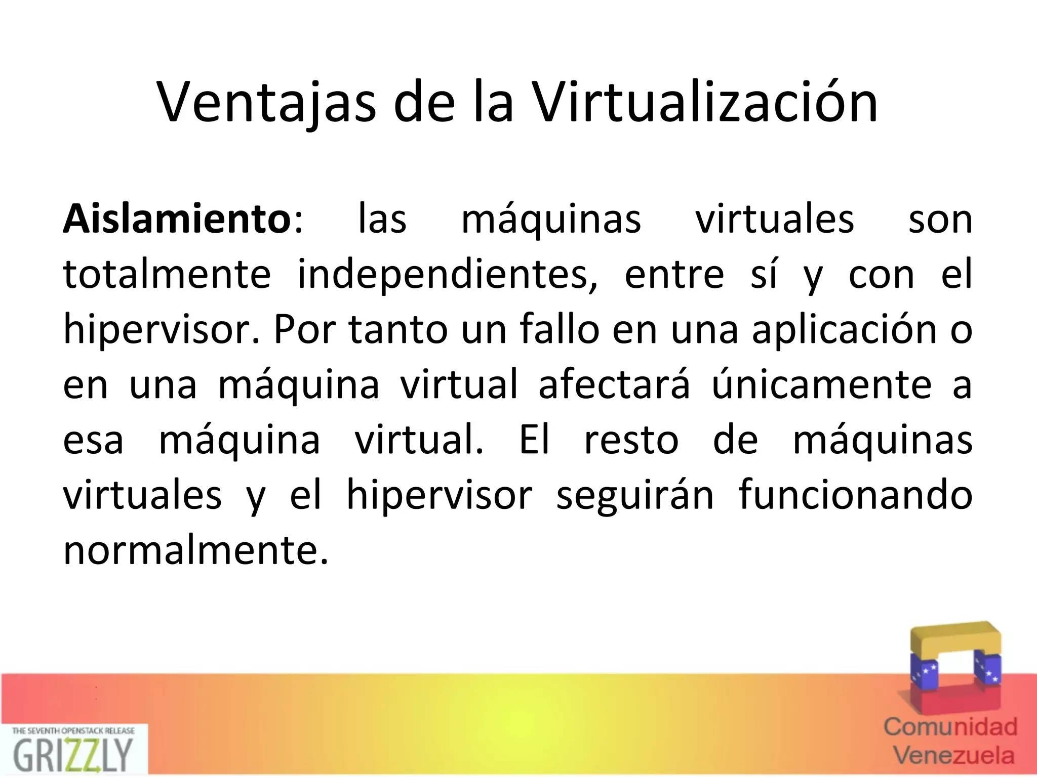 Ventajas de la Virtualización
Aislamiento: las máquinas virtuales son
totalmente independientes, entre sí y con el
hipervisor. Por tanto un fallo en una aplicación o
en una máquina virtual afectará únicamente a
esa máquina virtual. El resto de máquinas
virtuales y el hipervisor seguirán funcionando
normalmente.
 
