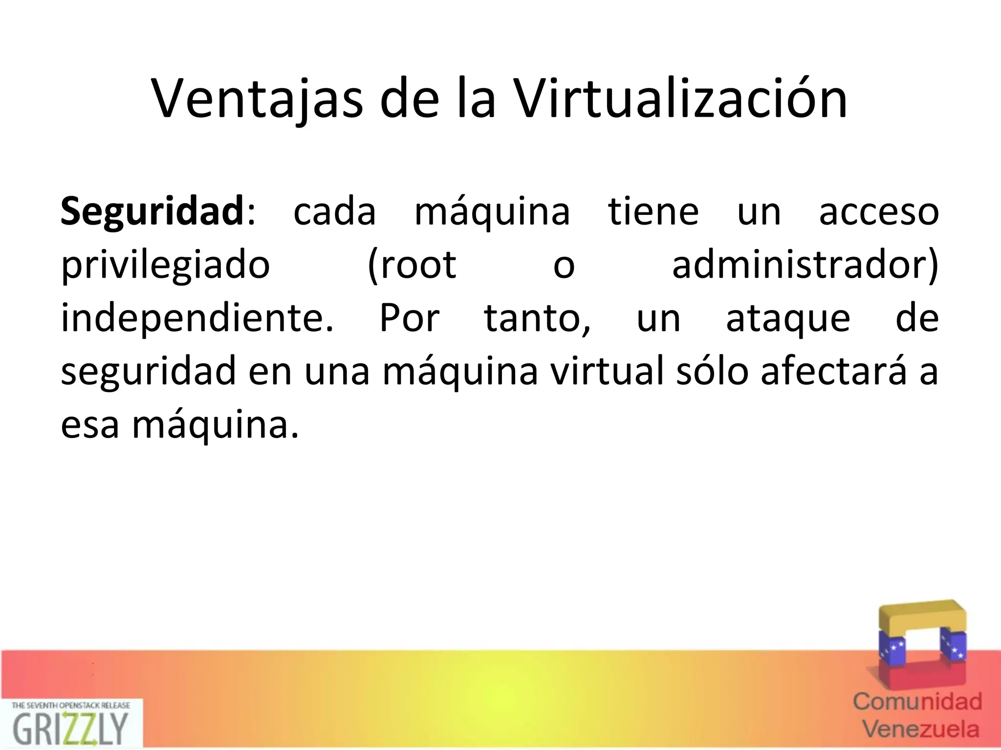 Ventajas de la Virtualización
Seguridad: cada máquina tiene un acceso
privilegiado (root o administrador)
independiente. Por tanto, un ataque de
seguridad en una máquina virtual sólo afectará a
esa máquina.
 