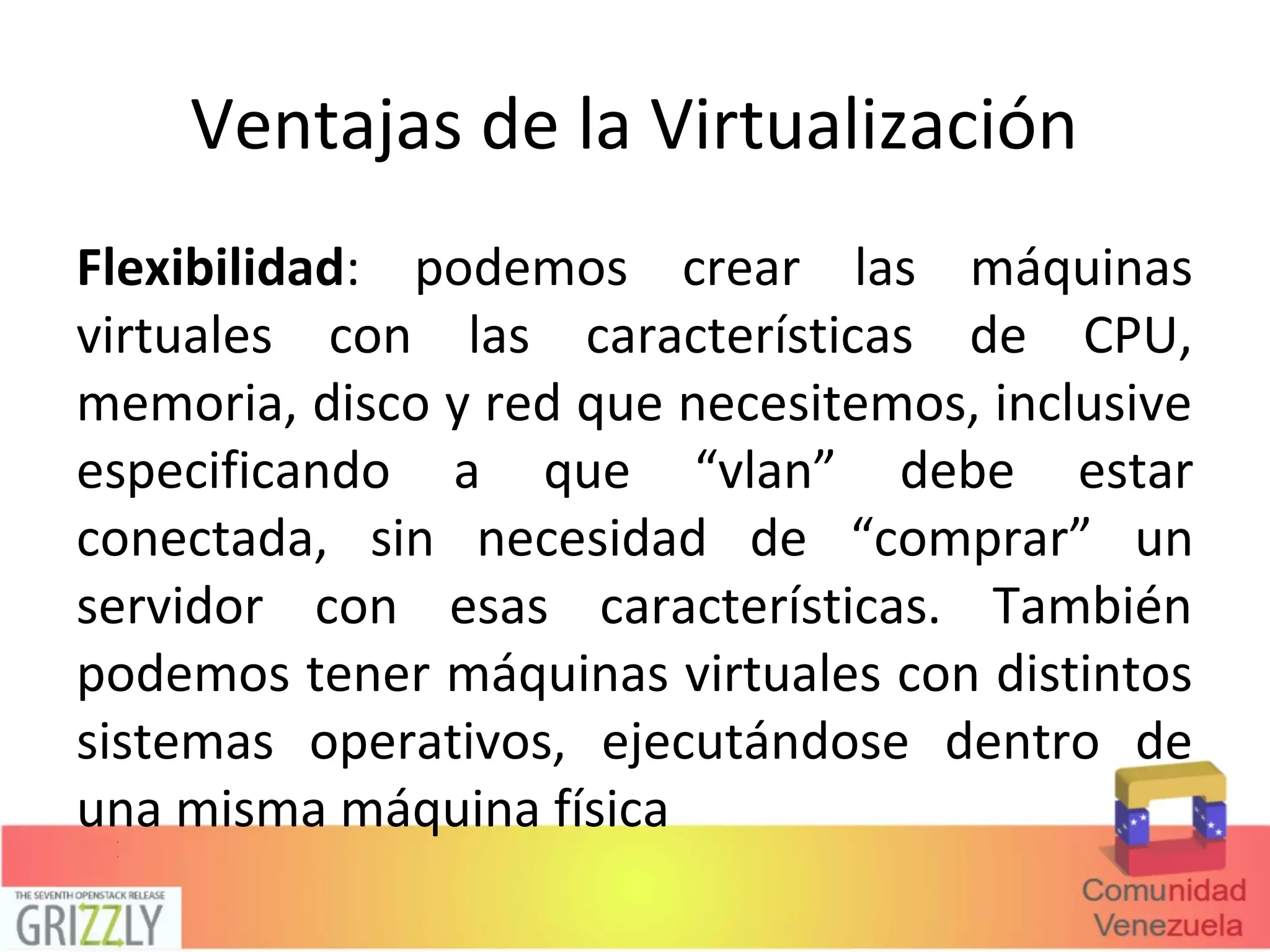 Ventajas de la Virtualización
Flexibilidad: podemos crear las máquinas
virtuales con las características de CPU,
memoria, disco y red que necesitemos, inclusive
especificando a que “vlan” debe estar
conectada, sin necesidad de “comprar” un
servidor con esas características. También
podemos tener máquinas virtuales con distintos
sistemas operativos, ejecutándose dentro de
una misma máquina física
 