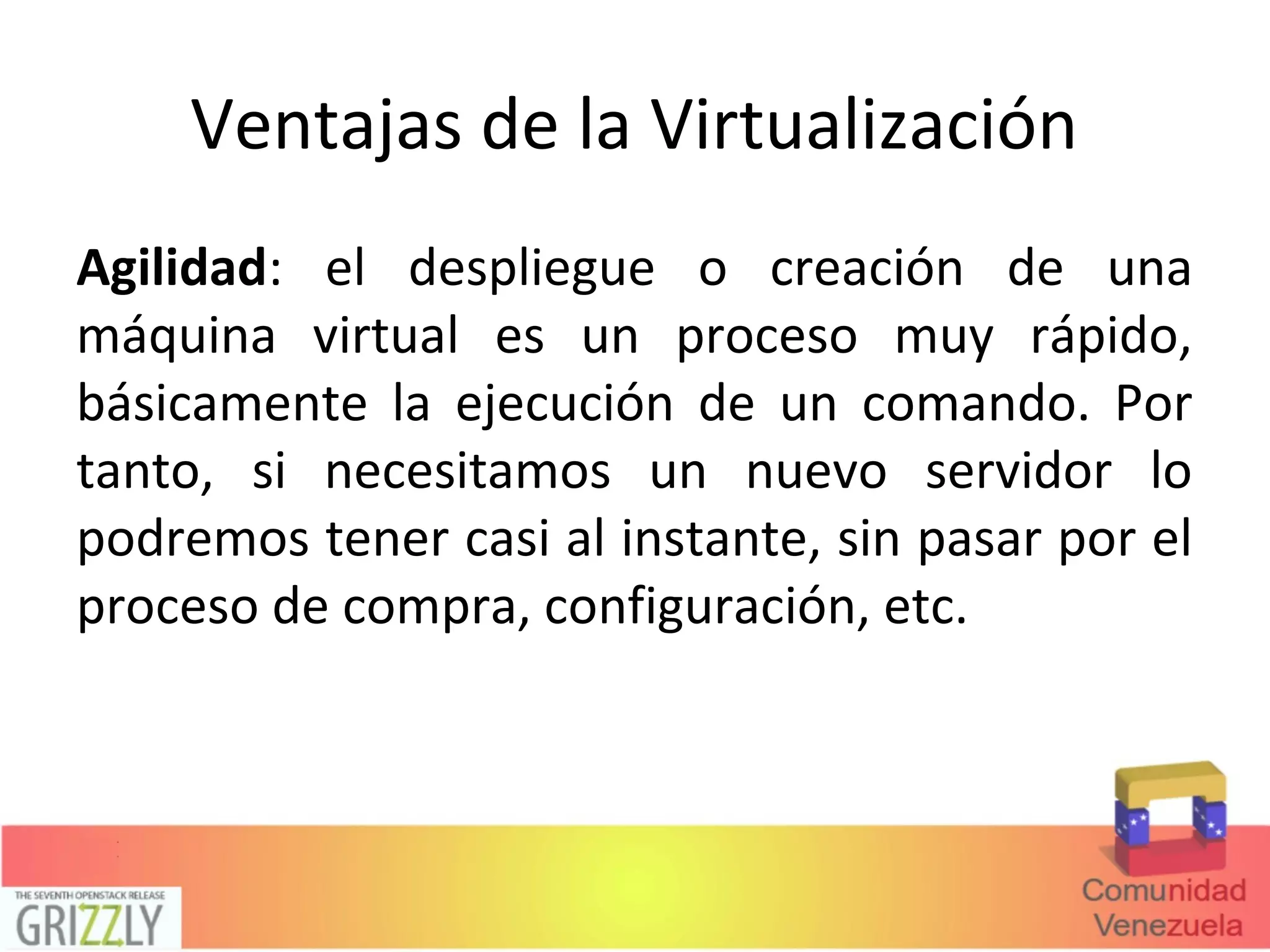 Ventajas de la Virtualización
Agilidad: el despliegue o creación de una
máquina virtual es un proceso muy rápido,
básicamente la ejecución de un comando. Por
tanto, si necesitamos un nuevo servidor lo
podremos tener casi al instante, sin pasar por el
proceso de compra, configuración, etc.
 