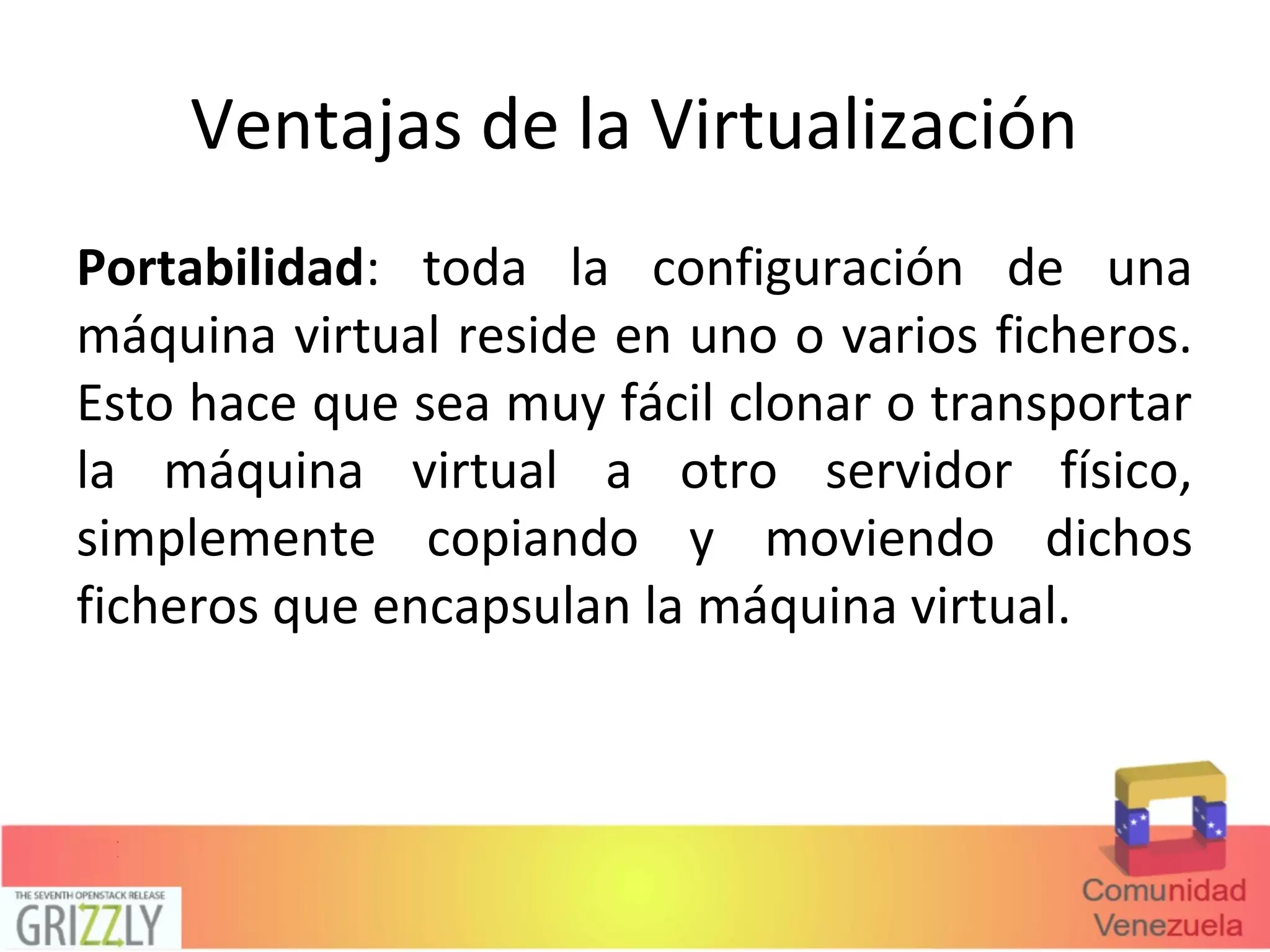 Ventajas de la Virtualización
Portabilidad: toda la configuración de una
máquina virtual reside en uno o varios ficheros.
Esto hace que sea muy fácil clonar o transportar
la máquina virtual a otro servidor físico,
simplemente copiando y moviendo dichos
ficheros que encapsulan la máquina virtual.
 