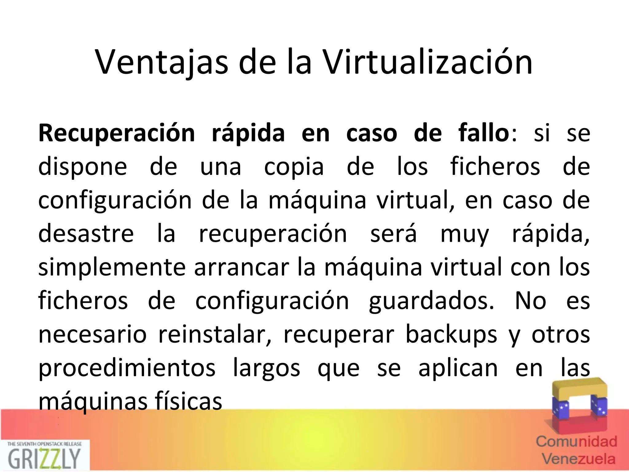 Ventajas de la Virtualización
Recuperación rápida en caso de fallo: si se
dispone de una copia de los ficheros de
configuración de la máquina virtual, en caso de
desastre la recuperación será muy rápida,
simplemente arrancar la máquina virtual con los
ficheros de configuración guardados. No es
necesario reinstalar, recuperar backups y otros
procedimientos largos que se aplican en las
máquinas físicas
 