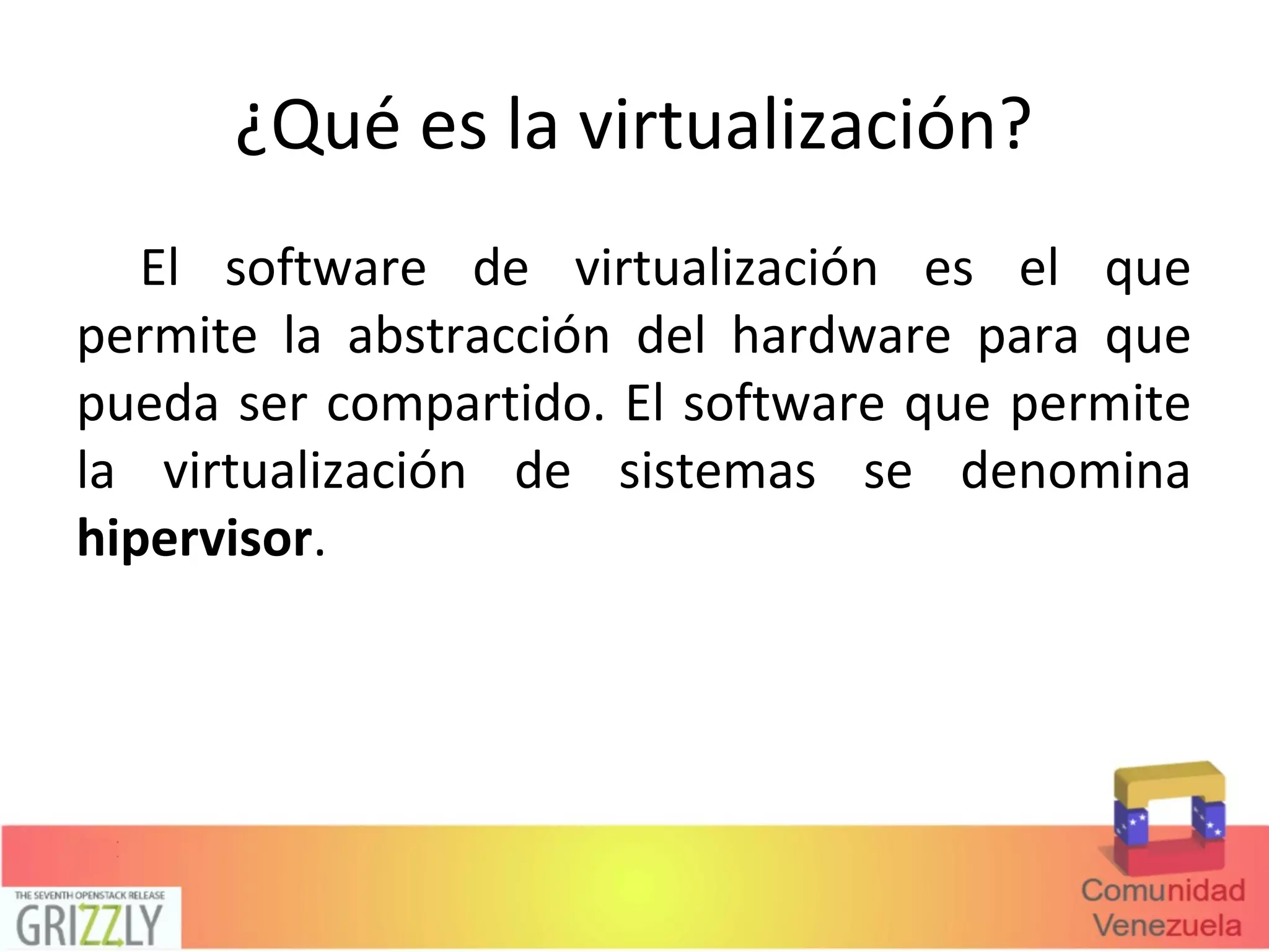 ¿Qué es la virtualización?
El software de virtualización es el que
permite la abstracción del hardware para que
pueda ser compartido. El software que permite
la virtualización de sistemas se denomina
hipervisor.
 