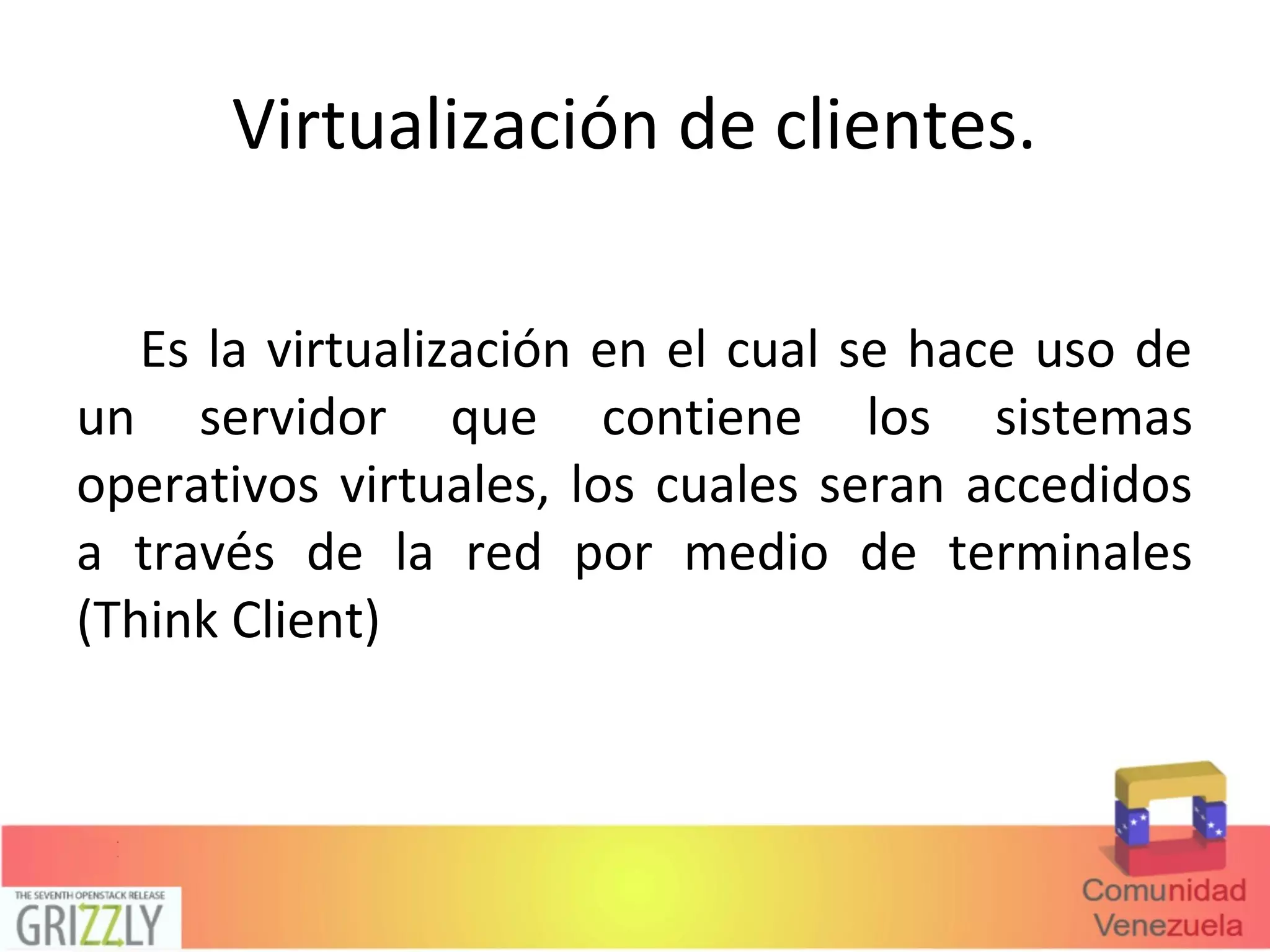 Virtualización de clientes.
Es la virtualización en el cual se hace uso de
un servidor que contiene los sistemas
operativos virtuales, los cuales seran accedidos
a través de la red por medio de terminales
(Think Client)
 