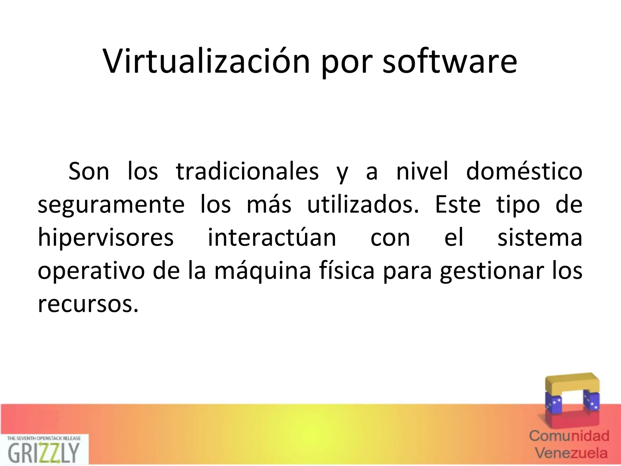 Virtualización por software
Son los tradicionales y a nivel doméstico
seguramente los más utilizados. Este tipo de
hipervisores interactúan con el sistema
operativo de la máquina física para gestionar los
recursos.
 