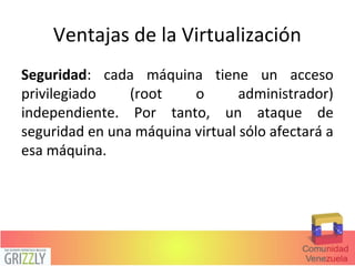 Ventajas de la Virtualización
Seguridad: cada máquina tiene un acceso
privilegiado (root o administrador)
independiente. Por tanto, un ataque de
seguridad en una máquina virtual sólo afectará a
esa máquina.
 