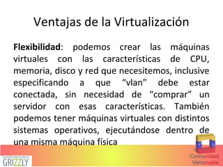 Ventajas de la Virtualización
Flexibilidad: podemos crear las máquinas
virtuales con las características de CPU,
memoria, disco y red que necesitemos, inclusive
especificando a que “vlan” debe estar
conectada, sin necesidad de “comprar” un
servidor con esas características. También
podemos tener máquinas virtuales con distintos
sistemas operativos, ejecutándose dentro de
una misma máquina física
 
