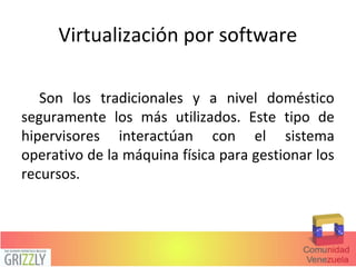 Virtualización por software
Son los tradicionales y a nivel doméstico
seguramente los más utilizados. Este tipo de
hipervisores interactúan con el sistema
operativo de la máquina física para gestionar los
recursos.
 