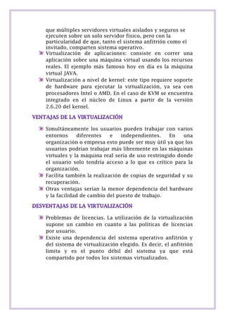 que múltiples servidores virtuales aislados y seguros se
ejecuten sobre un solo servidor físico, pero con la
particularidad de que, tanto el sistema anfitrión como el
invitado, comparten sistema operativo.
Virtualización de aplicaciones: consiste en correr una
aplicación sobre una máquina virtual usando los recursos
reales. El ejemplo más famoso hoy en día es la máquina
virtual JAVA.
Virtualización a nivel de kernel: este tipo requiere soporte
de hardware para ejecutar la virtualización, ya sea con
procesadores Intel o AMD. En el caso de KVM se encuentra
integrado en el núcleo de Linux a partir de la versión
2.6.20 del kernel.

Simultáneamente los usuarios pueden trabajar con varios
entornos
diferentes
e
independientes.
En
una
organización o empresa esto puede ser muy útil ya que los
usuarios podrían trabajar más libremente en las máquinas
virtuales y la máquina real sería de uso restringido donde
el usuario solo tendría acceso a lo que es crítico para la
organización.
Facilita también la realización de copias de seguridad y su
recuperación.
Otras ventajas serían la menor dependencia del hardware
y la facilidad de cambio del puesto de trabajo.

Problemas de licencias. La utilización de la virtualización
supone un cambio en cuanto a las políticas de licencias
por usuario.
Existe una dependencia del sistema operativo anfitrión y
del sistema de virtualización elegido. Es decir, el anfitrión
limita y es el punto débil del sistema ya que está
compartido por todos los sistemas virtualizados.

 