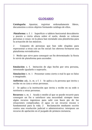 Catalogarla:
Apuntar,
registrar
ordenadamente
libros,
documentos u otros objetos formando catálogo de ellos.
Plataforma: s. f. 1 Superficie o tablero horizontal descubierto
y puesto a cierta altura sobre el suelo, donde se colocan
personas o cosas: en la plaza han instalado una plataforma para
la actuación de los músicos.
2
Conjunto de personas que han sido elegidas para
representar a otras con un fin social: los obreros formaron una
plataforma reivindicativa.
3 Medio que sirve para conseguir un fin determinado: la fiesta
le sirvió de plataforma para ascender.

Emulación: s. f. Imitación de algo hecho por otra persona,
intentando igualarlo o superarlo.
Simulación: v. tr. 1 Presentar como cierto o real lo que es falso
o imaginado.
Anfitrión: adj. /s. m. y f. 1 Se aplica a la persona que invita y
recibe en su casa a otras personas.
2 Se aplica a la institución que invita y recibe en su sede o
territorio a otras personas.
Recursos: s. m. 1 Ayuda o medio al que se puede recurrir para
conseguir un fin o satisfacer una necesidad: siempre tiene
algún recurso ingenioso para salir con buen pie de las
situaciones complicadas; el agua es un recurso escaso y
fundamental para la vida. 2
Reclamación mediante escrito
contra una resolución judicial o administrativa: interpuso un
recurso de apelación en el juzgado de primera instancia.

 