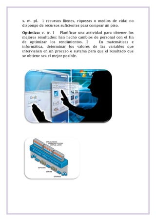 s. m. pl. 1 recursos Bienes, riquezas o medios de vida: no
dispongo de recursos suficientes para comprar un piso.
Optimiza: v. tr. 1
Planificar una actividad para obtener los
mejores resultados: han hecho cambios de personal con el fin
de optimizar los rendimientos. 2
En matemáticas e
informática, determinar los valores de las variables que
intervienen en un proceso o sistema para que el resultado que
se obtiene sea el mejor posible.

 