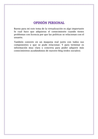 Bueno para mí este tema de la virtualización es algo importante
lo cual hace que adquieras el conocimiento cuando tienes
problemas con licencia por que las políticas se relacionan con el
usuario.
También consiste en un maquina real junto con todos sus
componentes y que se pude relacionar. Y para terminar es
información muy clara y concreta para poder adquirir más
conocimientos ayudándonos de nuestro blog (redes sociales).

 