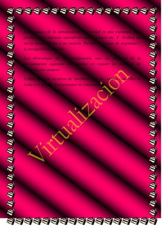 Las ventajas de la virtualización en verdad es una estrategia para
probar otros sistemas operativos emular juegos etc. Y facilitar las
tareas desarrolladas a un usuario. Facilita las copias de seguridad y
la recuperación de ellas.
Las desventajas de la virtualización son: las licencias de la
virtualización suponen un cambio en cuanto las políticas de
licencias por usuario
Utiliza muchos recursos de hardware y si no cuentas con ellos se
traba o se puede descomponer tu computadora.

 