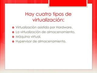 Hay cuatro tipos de 
virtualización: 
 Virtualización asistida por Hardware. 
 La virtualización de almacenamiento. 
 Máquina virtual. 
 Hypervisor de almacenamiento. 
 