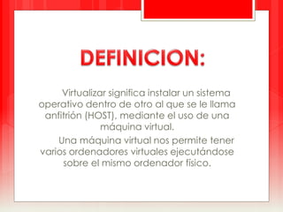 Virtualizar significa instalar un sistema 
operativo dentro de otro al que se le llama 
anfitrión (HOST), mediante el uso de una 
máquina virtual. 
Una máquina virtual nos permite tener 
varios ordenadores virtuales ejecutándose 
sobre el mismo ordenador físico. 
 