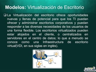 Modelos: Virtualización de Escritorio
 La Virtualización del escritorio ofrece oportunidades
nuevas y llenas de potencial para que los TI puedan
ofrecer y administrar escritorios corporativos y puedan
responder a las diversas necesidades de los usuarios de
una forma flexible. Los escritorios virtualizados pueden
estar alojados en el cliente, o centralizados en
servidores en el centro de datos; lo que a menudo se
conoce como una Infraestructura de escritorio
virtual(VDI, en sus siglas en inglés).
 