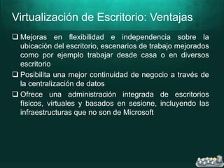 Virtualización de Escritorio: Ventajas
 Mejoras en flexibilidad e independencia sobre la
ubicación del escritorio, escenarios de trabajo mejorados
como por ejemplo trabajar desde casa o en diversos
escritorio
 Posibilita una mejor continuidad de negocio a través de
la centralización de datos
 Ofrece una administración integrada de escritorios
físicos, virtuales y basados en sesione, incluyendo las
infraestructuras que no son de Microsoft
 