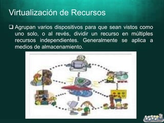 Virtualización de Recursos
 Agrupan varios dispositivos para que sean vistos como
uno solo, o al revés, dividir un recurso en múltiples
recursos independientes. Generalmente se aplica a
medios de almacenamiento.
 