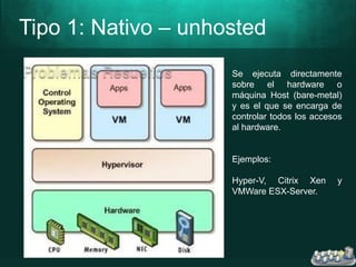 Tipo 1: Nativo – unhosted
Se ejecuta directamente
sobre el hardware o
máquina Host (bare-metal)
y es el que se encarga de
controlar todos los accesos
al hardware.
Ejemplos:
Hyper-V, Citrix Xen y
VMWare ESX-Server.
 