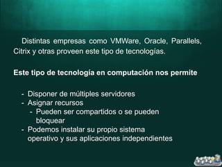 Distintas empresas como VMWare, Oracle, Parallels,
Citrix y otras proveen este tipo de tecnologías.
Este tipo de tecnología en computación nos permite
- Disponer de múltiples servidores
- Asignar recursos
- Pueden ser compartidos o se pueden
bloquear
- Podemos instalar su propio sistema
operativo y sus aplicaciones independientes
 
