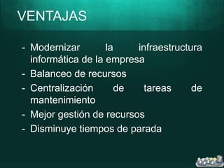 VENTAJAS
- Modernizar la infraestructura
informática de la empresa
- Balanceo de recursos
- Centralización de tareas de
mantenimiento
- Mejor gestión de recursos
- Disminuye tiempos de parada
 