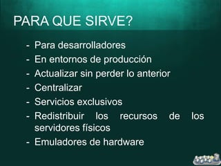 PARA QUE SIRVE?
- Para desarrolladores
- En entornos de producción
- Actualizar sin perder lo anterior
- Centralizar
- Servicios exclusivos
- Redistribuir los recursos de los
servidores físicos
- Emuladores de hardware
 