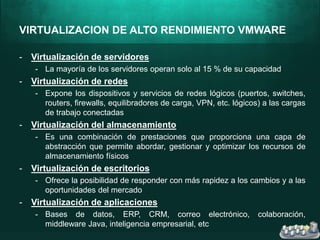 VIRTUALIZACION DE ALTO RENDIMIENTO VMWARE
- Virtualización de servidores
- La mayoría de los servidores operan solo al 15 % de su capacidad
- Virtualización de redes
- Expone los dispositivos y servicios de redes lógicos (puertos, switches,
routers, firewalls, equilibradores de carga, VPN, etc. lógicos) a las cargas
de trabajo conectadas
- Virtualización del almacenamiento
- Es una combinación de prestaciones que proporciona una capa de
abstracción que permite abordar, gestionar y optimizar los recursos de
almacenamiento físicos
- Virtualización de escritorios
- Ofrece la posibilidad de responder con más rapidez a los cambios y a las
oportunidades del mercado
- Virtualización de aplicaciones
- Bases de datos, ERP, CRM, correo electrónico, colaboración,
middleware Java, inteligencia empresarial, etc
 